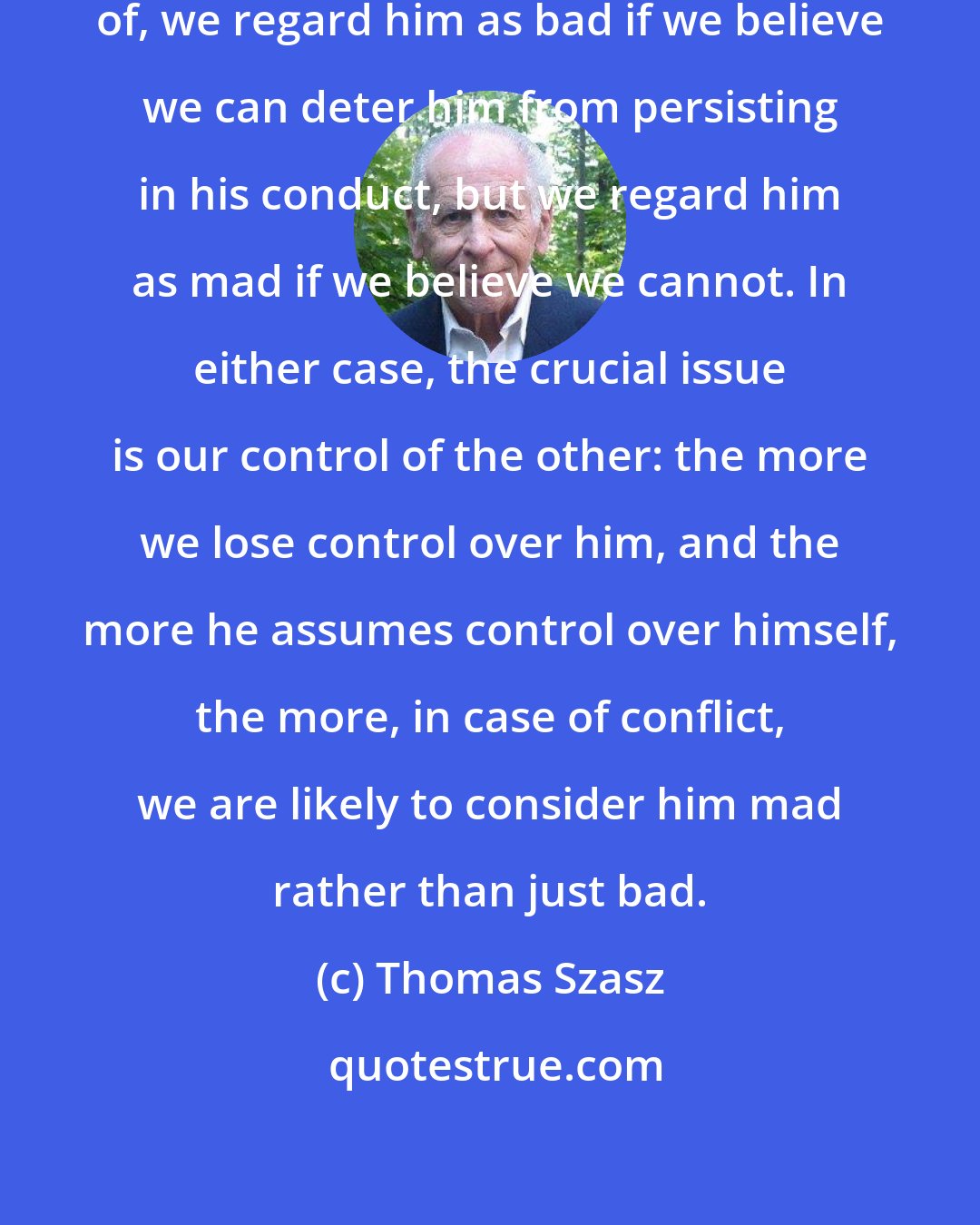 Thomas Szasz: If someone does something we disapprove of, we regard him as bad if we believe we can deter him from persisting in his conduct, but we regard him as mad if we believe we cannot. In either case, the crucial issue is our control of the other: the more we lose control over him, and the more he assumes control over himself, the more, in case of conflict, we are likely to consider him mad rather than just bad.