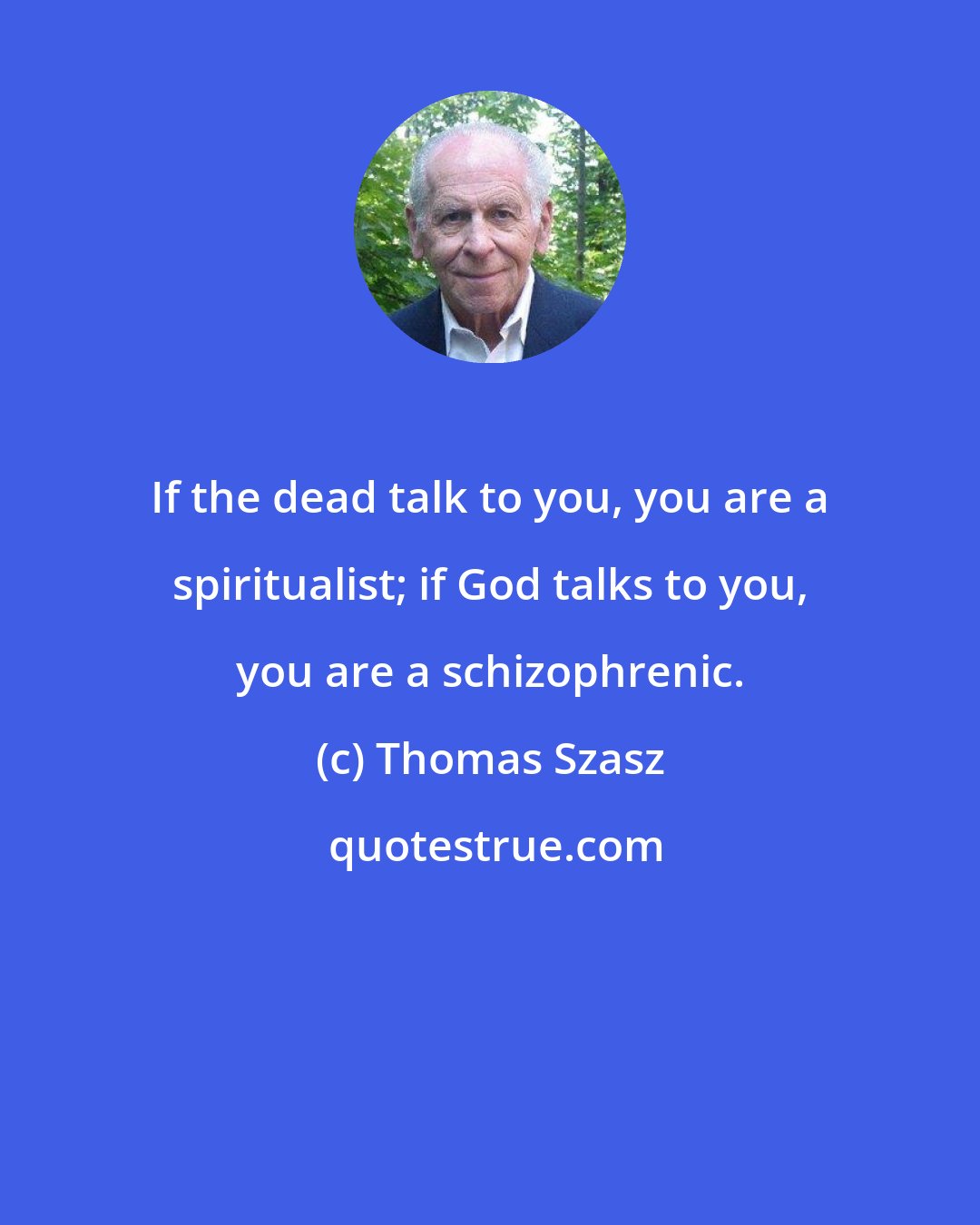 Thomas Szasz: If the dead talk to you, you are a spiritualist; if God talks to you, you are a schizophrenic.