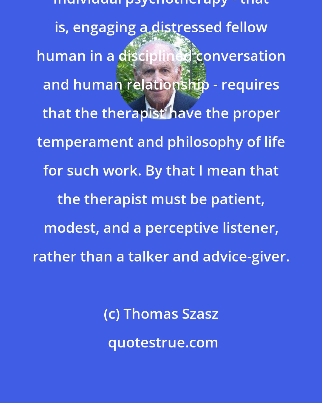 Thomas Szasz: Individual psychotherapy - that is, engaging a distressed fellow human in a disciplined conversation and human relationship - requires that the therapist have the proper temperament and philosophy of life for such work. By that I mean that the therapist must be patient, modest, and a perceptive listener, rather than a talker and advice-giver.