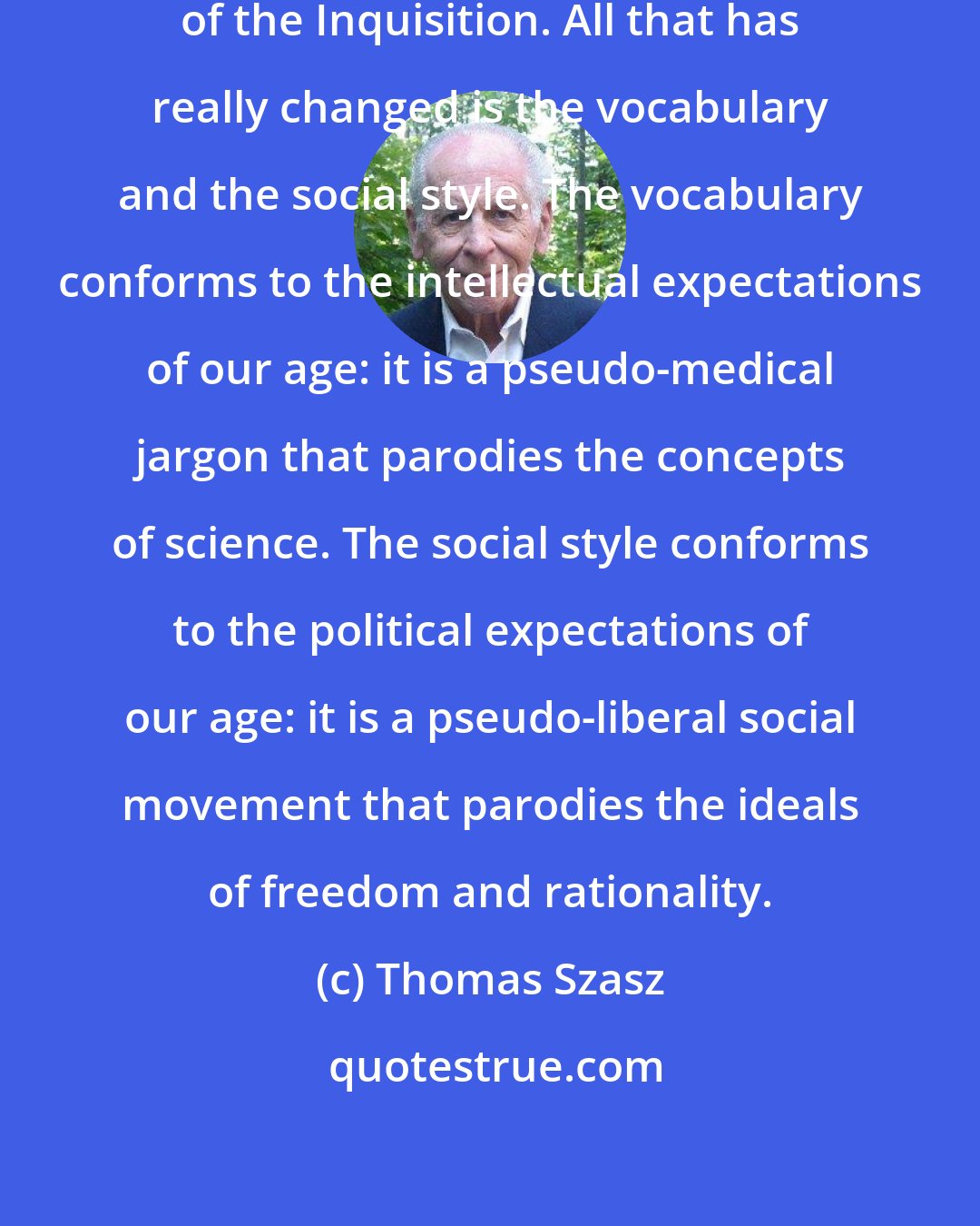 Thomas Szasz: Institutional psychiatry is a continuation of the Inquisition. All that has really changed is the vocabulary and the social style. The vocabulary conforms to the intellectual expectations of our age: it is a pseudo-medical jargon that parodies the concepts of science. The social style conforms to the political expectations of our age: it is a pseudo-liberal social movement that parodies the ideals of freedom and rationality.