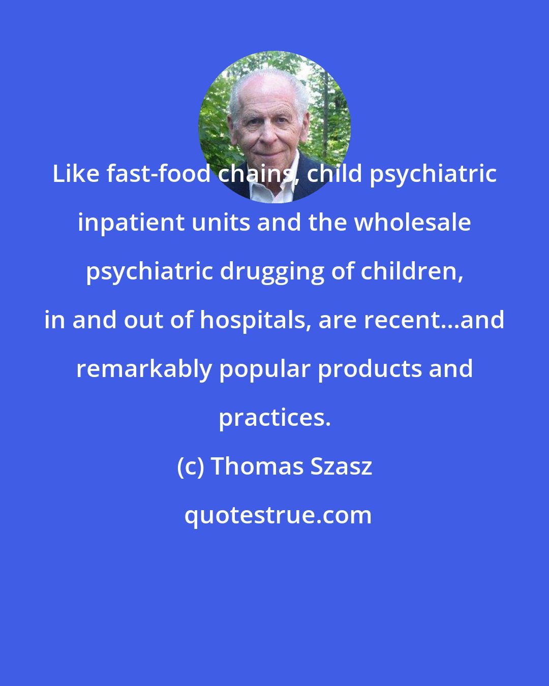 Thomas Szasz: Like fast-food chains, child psychiatric inpatient units and the wholesale psychiatric drugging of children, in and out of hospitals, are recent...and remarkably popular products and practices.