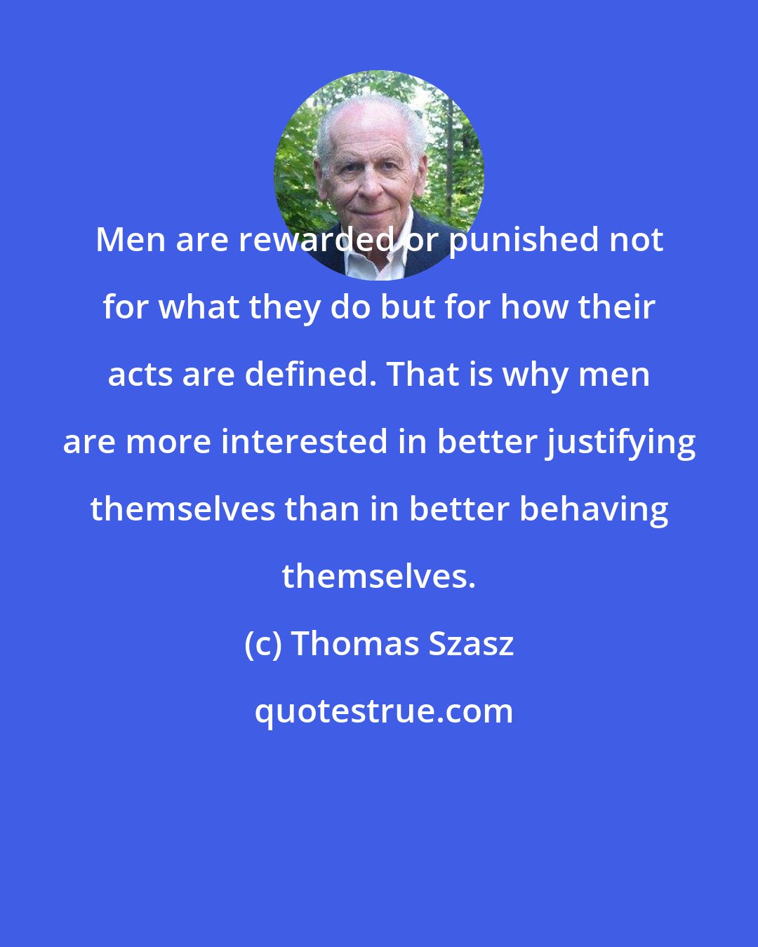 Thomas Szasz: Men are rewarded or punished not for what they do but for how their acts are defined. That is why men are more interested in better justifying themselves than in better behaving themselves.