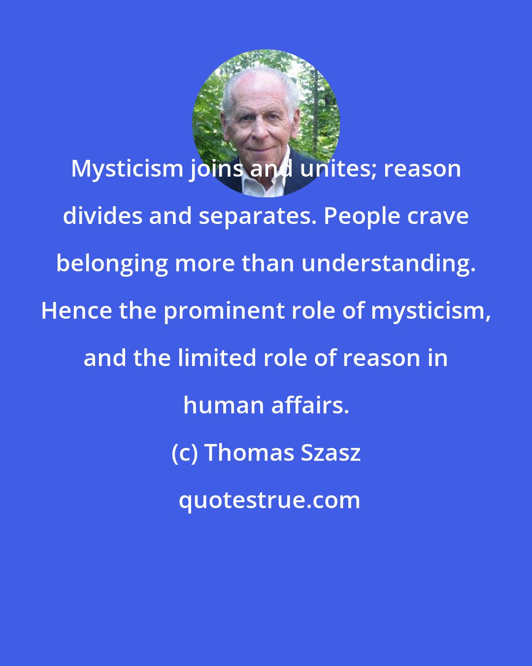 Thomas Szasz: Mysticism joins and unites; reason divides and separates. People crave belonging more than understanding. Hence the prominent role of mysticism, and the limited role of reason in human affairs.