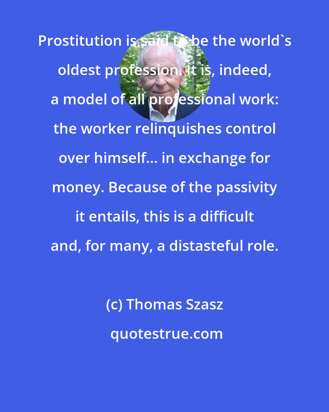 Thomas Szasz: Prostitution is said to be the world's oldest profession. It is, indeed, a model of all professional work: the worker relinquishes control over himself... in exchange for money. Because of the passivity it entails, this is a difficult and, for many, a distasteful role.