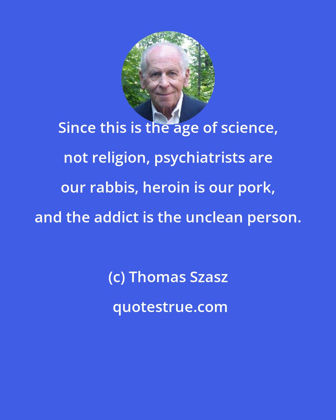 Thomas Szasz: Since this is the age of science, not religion, psychiatrists are our rabbis, heroin is our pork, and the addict is the unclean person.