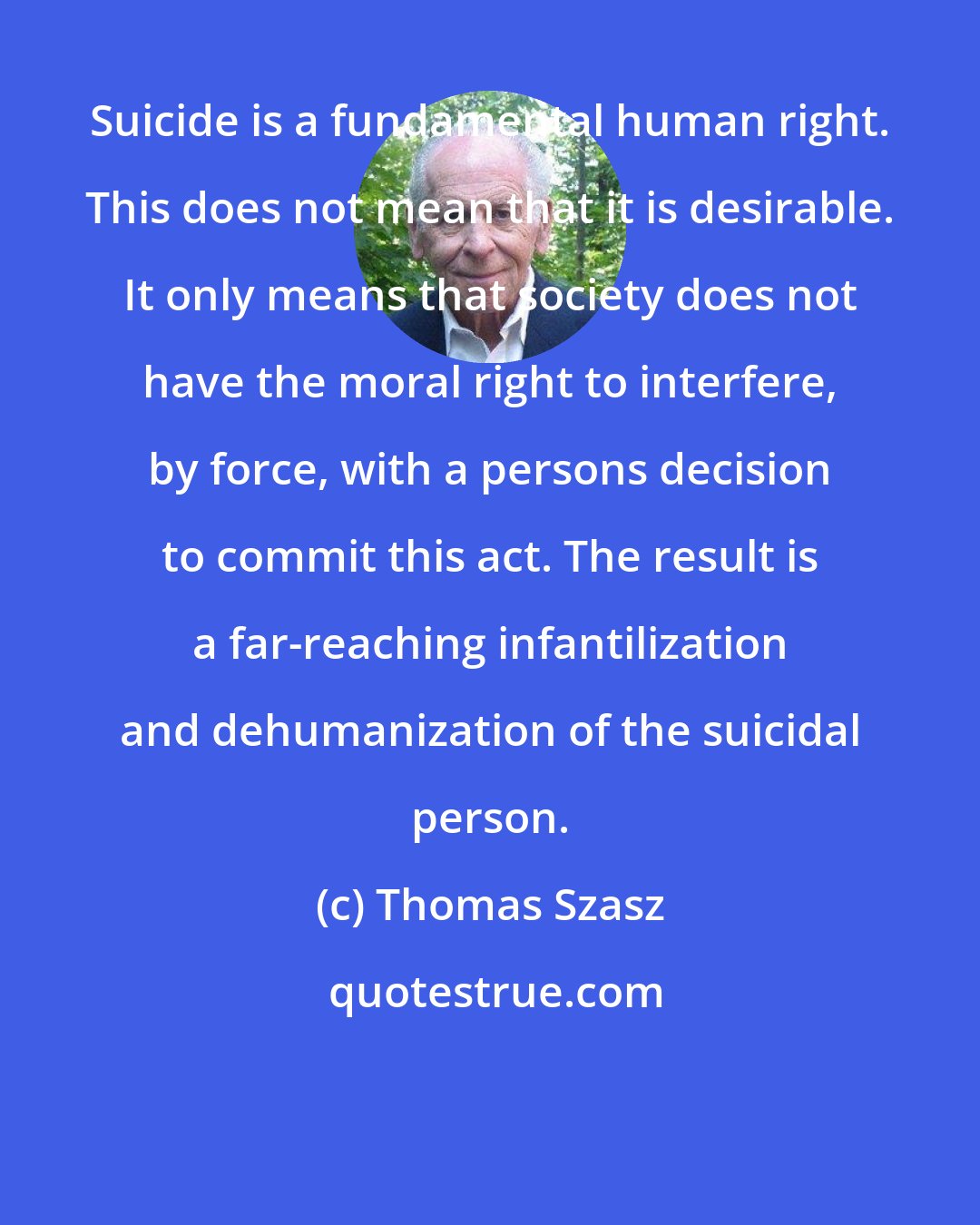 Thomas Szasz: Suicide is a fundamental human right. This does not mean that it is desirable. It only means that society does not have the moral right to interfere, by force, with a persons decision to commit this act. The result is a far-reaching infantilization and dehumanization of the suicidal person.