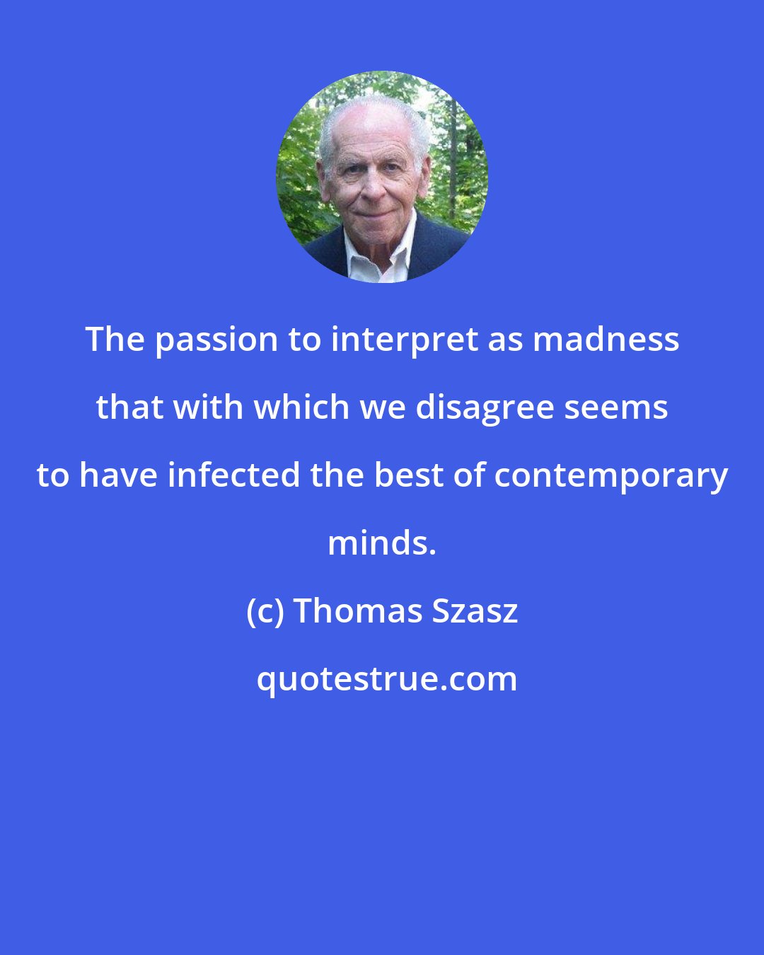 Thomas Szasz: The passion to interpret as madness that with which we disagree seems to have infected the best of contemporary minds.