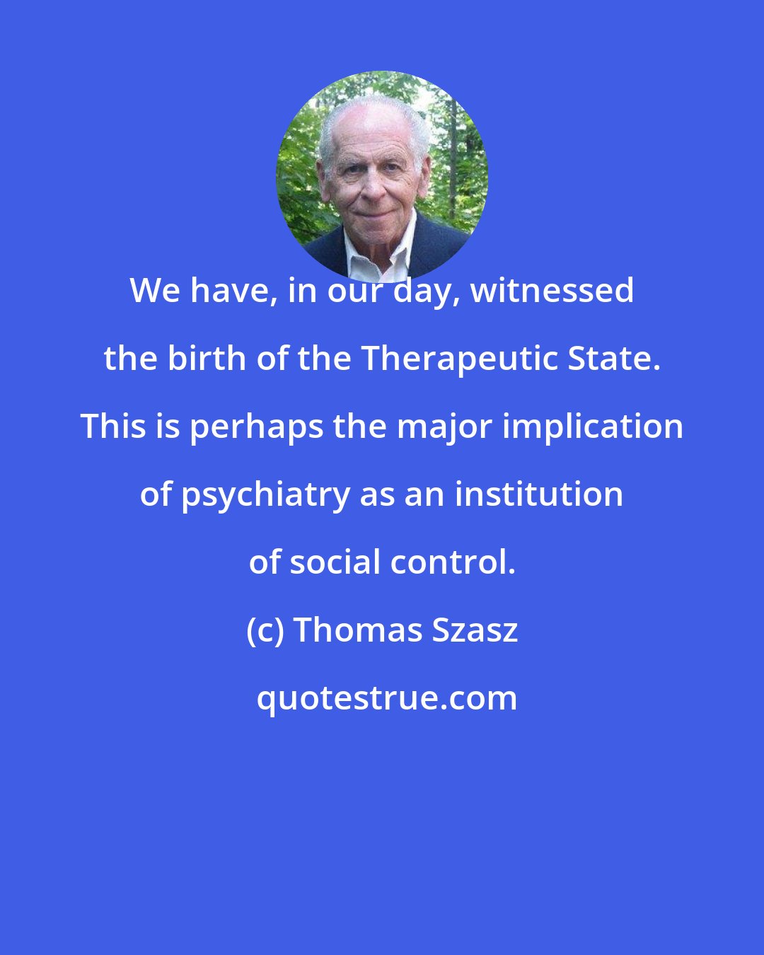 Thomas Szasz: We have, in our day, witnessed the birth of the Therapeutic State. This is perhaps the major implication of psychiatry as an institution of social control.