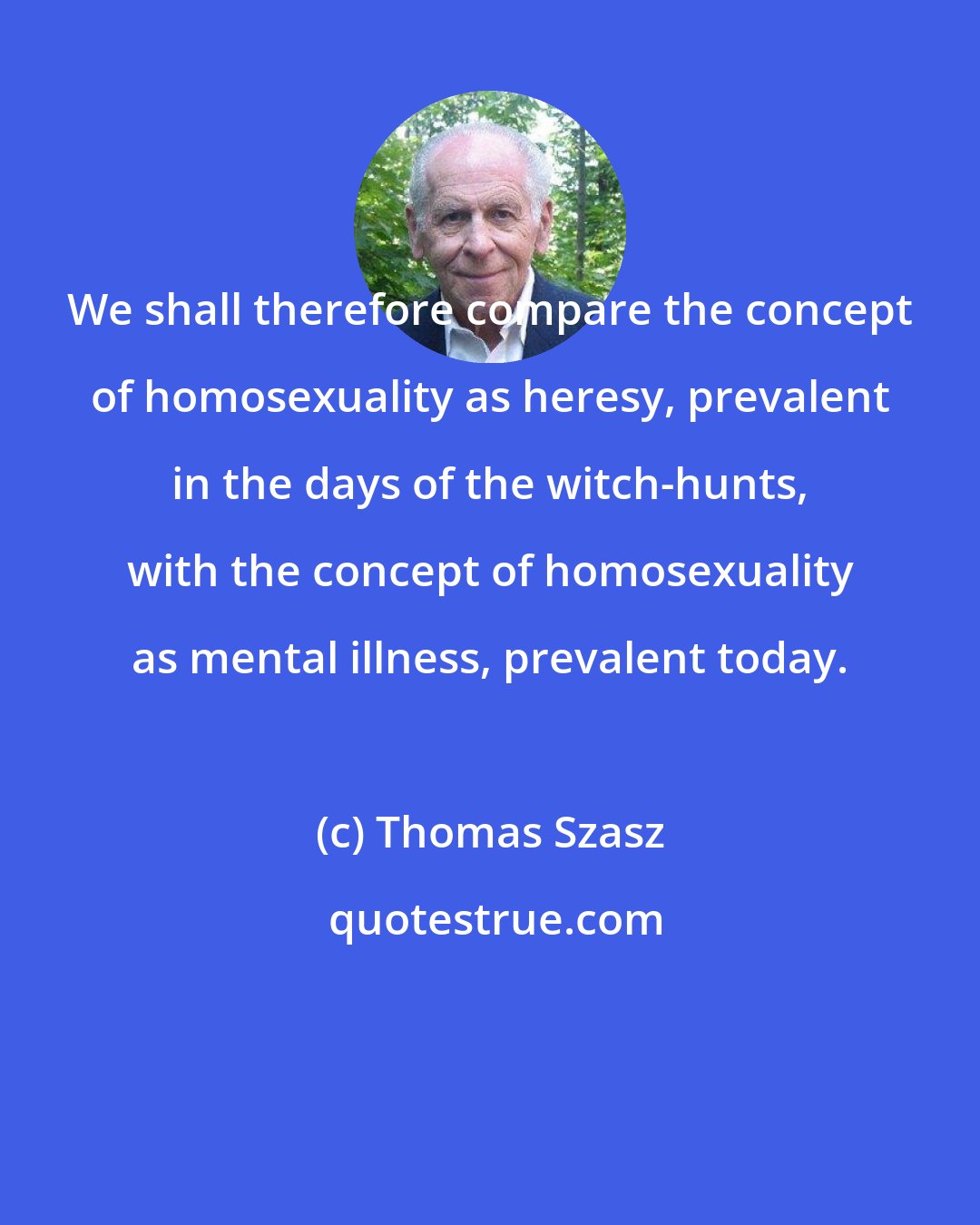 Thomas Szasz: We shall therefore compare the concept of homosexuality as heresy, prevalent in the days of the witch-hunts, with the concept of homosexuality as mental illness, prevalent today.