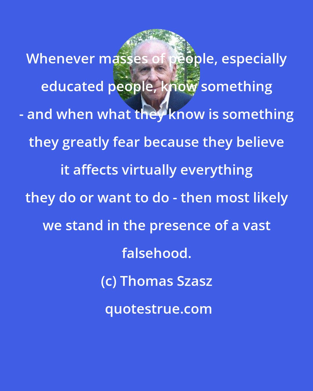 Thomas Szasz: Whenever masses of people, especially educated people, know something - and when what they know is something they greatly fear because they believe it affects virtually everything they do or want to do - then most likely we stand in the presence of a vast falsehood.