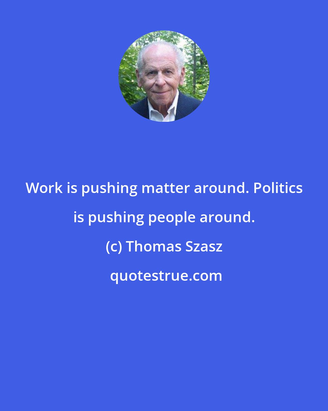 Thomas Szasz: Work is pushing matter around. Politics is pushing people around.