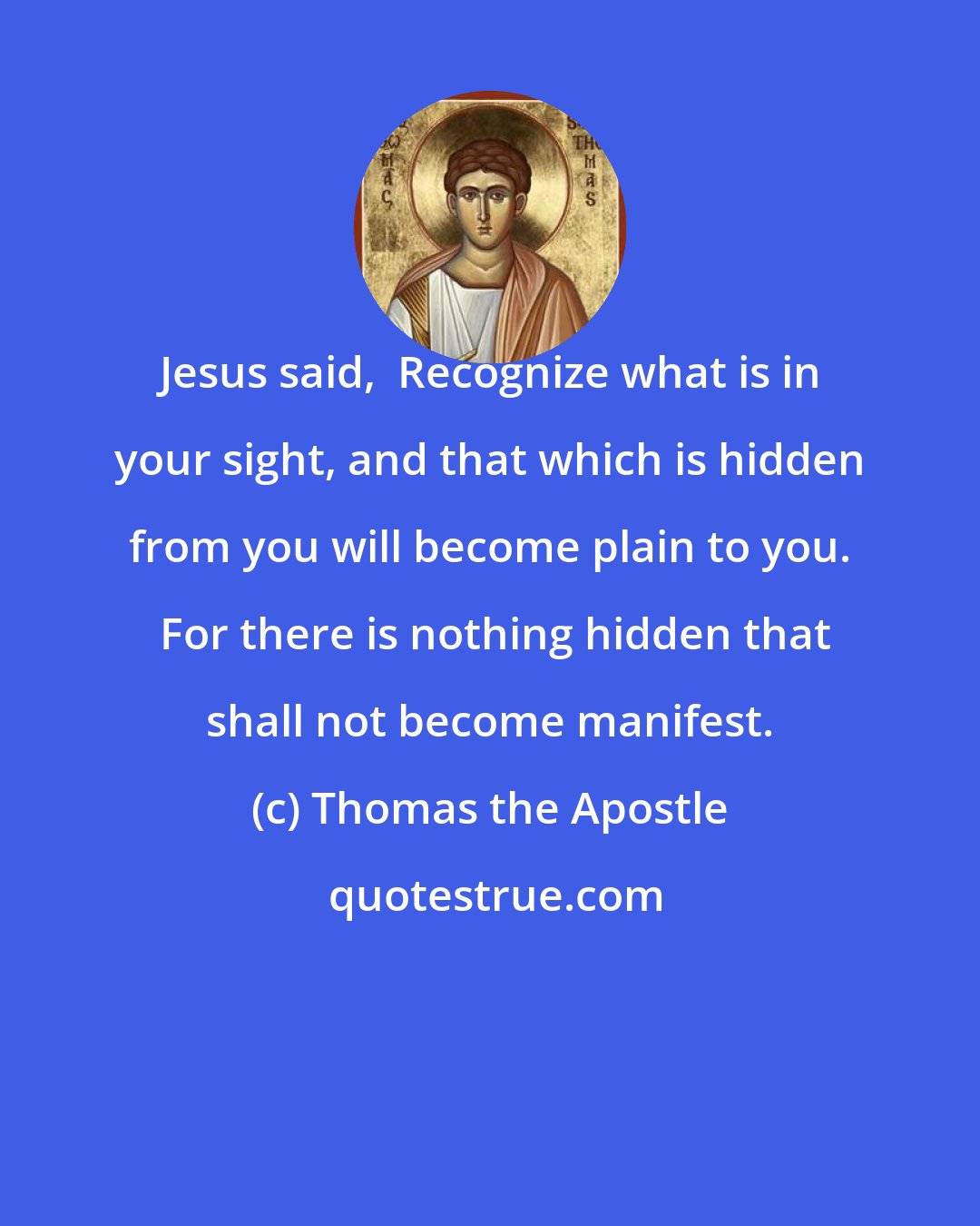 Thomas the Apostle: Jesus said,  Recognize what is in your sight, and that which is hidden from you will become plain to you.  For there is nothing hidden that shall not become manifest.