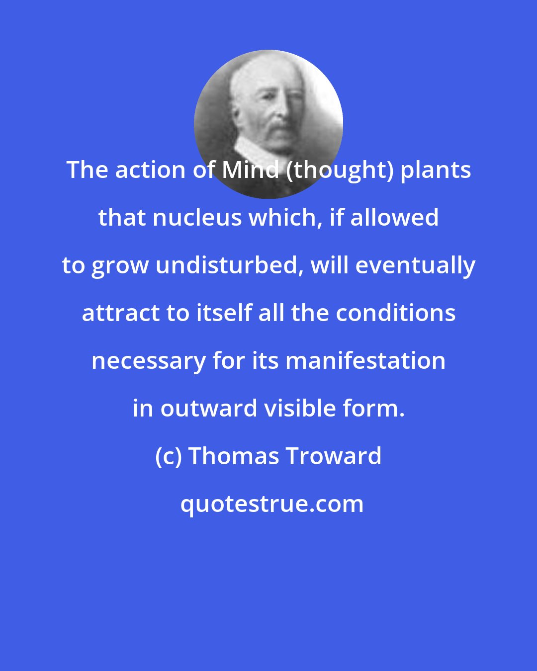 Thomas Troward: The action of Mind (thought) plants that nucleus which, if allowed to grow undisturbed, will eventually attract to itself all the conditions necessary for its manifestation in outward visible form.