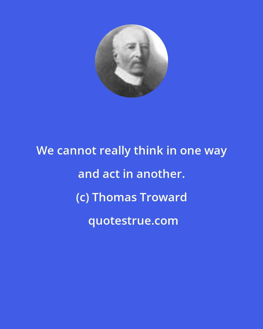 Thomas Troward: We cannot really think in one way and act in another.