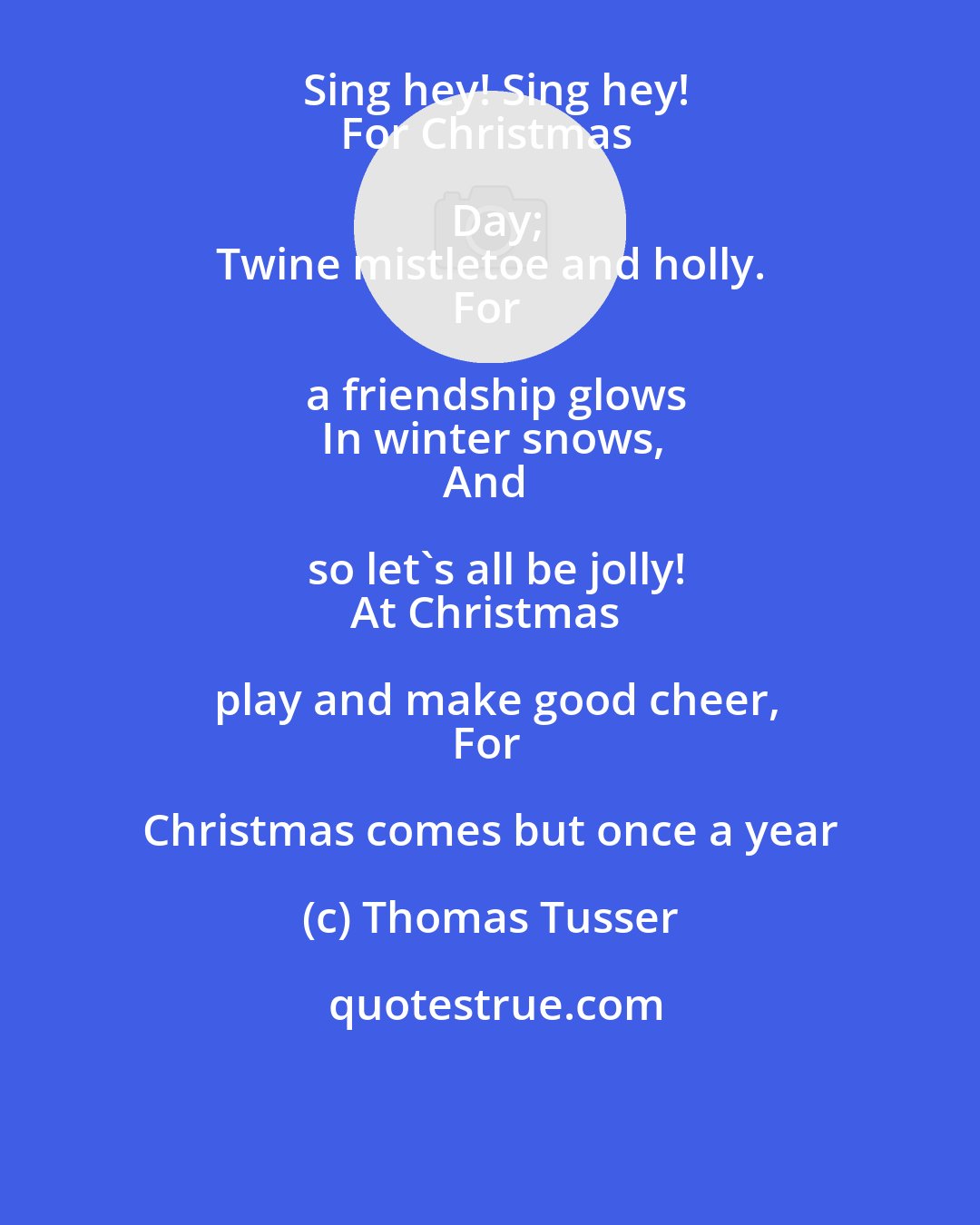 Thomas Tusser: Sing hey! Sing hey!
For Christmas Day;
Twine mistletoe and holly.
For a friendship glows
In winter snows,
And so let's all be jolly!
At Christmas play and make good cheer,
For Christmas comes but once a year