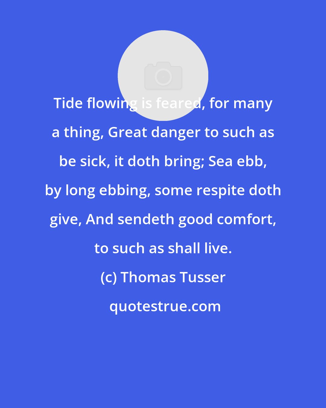 Thomas Tusser: Tide flowing is feared, for many a thing, Great danger to such as be sick, it doth bring; Sea ebb, by long ebbing, some respite doth give, And sendeth good comfort, to such as shall live.