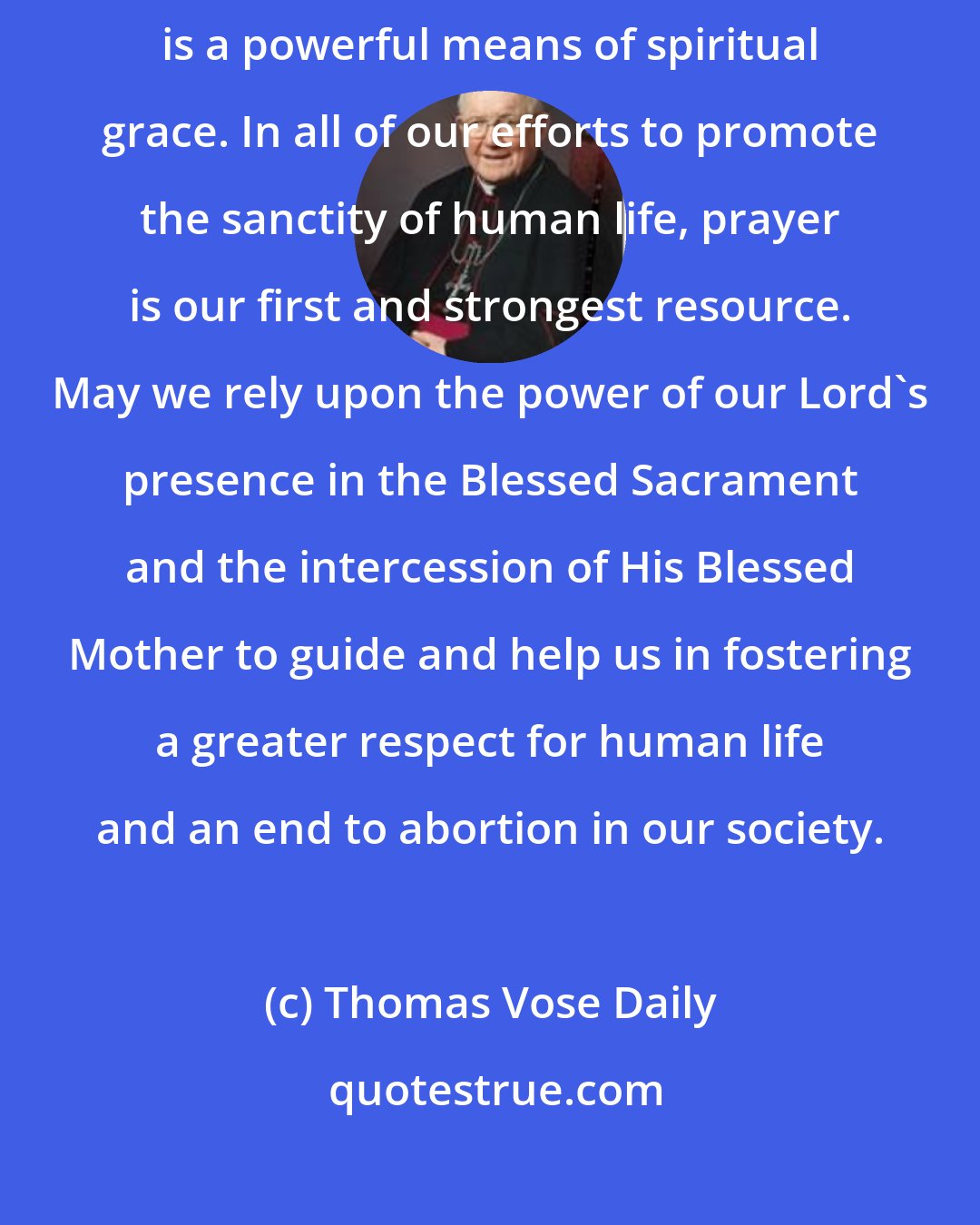 Thomas Vose Daily: The Rosary, especially prayed in the presence of the Blessed Sacrament, is a powerful means of spiritual grace. In all of our efforts to promote the sanctity of human life, prayer is our first and strongest resource. May we rely upon the power of our Lord's presence in the Blessed Sacrament and the intercession of His Blessed Mother to guide and help us in fostering a greater respect for human life and an end to abortion in our society.
