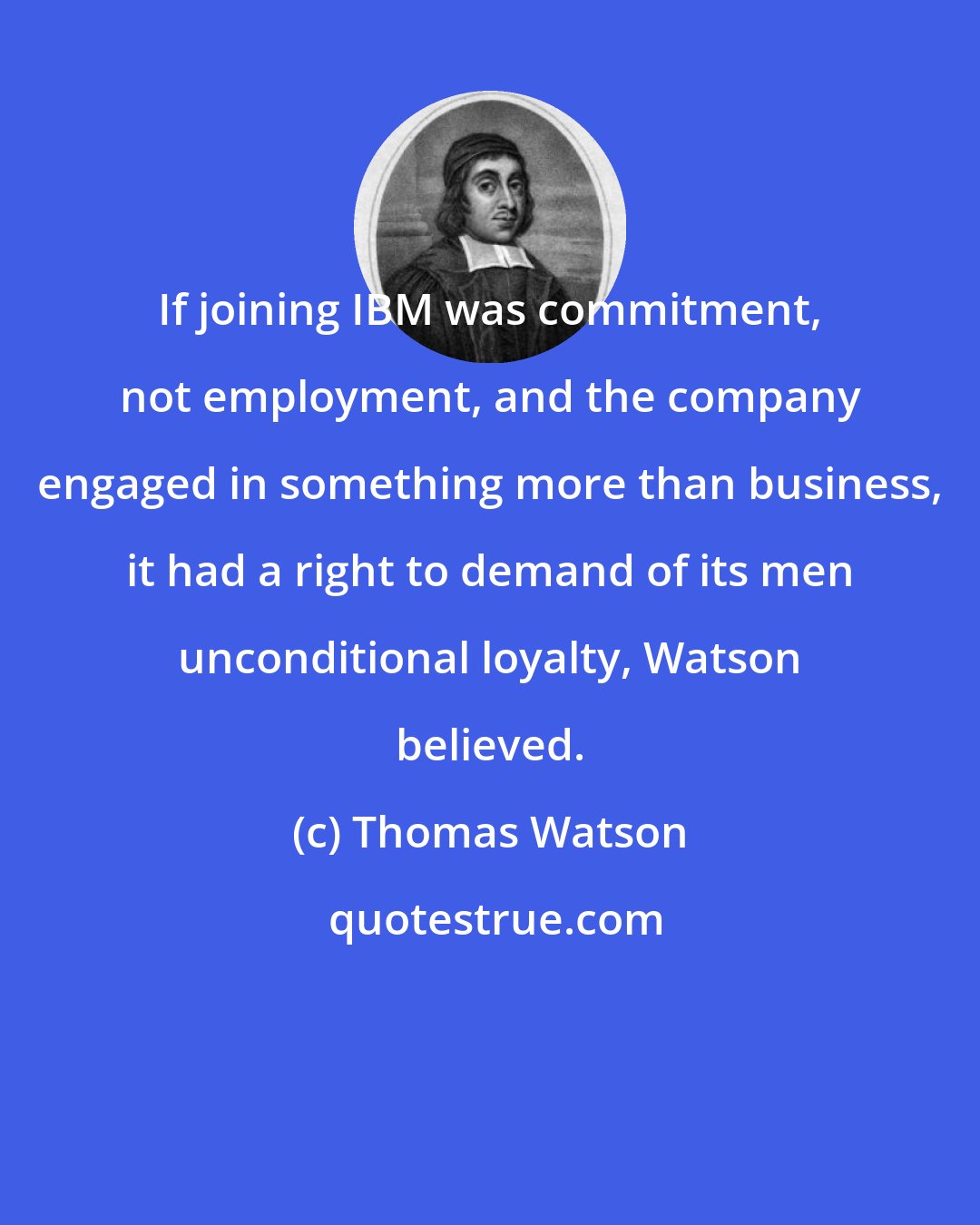 Thomas Watson: If joining IBM was commitment, not employment, and the company engaged in something more than business, it had a right to demand of its men unconditional loyalty, Watson believed.