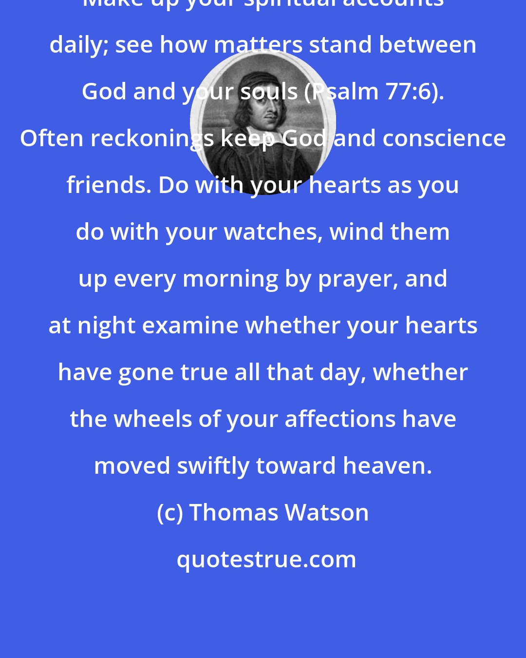 Thomas Watson: Make up your spiritual accounts daily; see how matters stand between God and your souls (Psalm 77:6). Often reckonings keep God and conscience friends. Do with your hearts as you do with your watches, wind them up every morning by prayer, and at night examine whether your hearts have gone true all that day, whether the wheels of your affections have moved swiftly toward heaven.