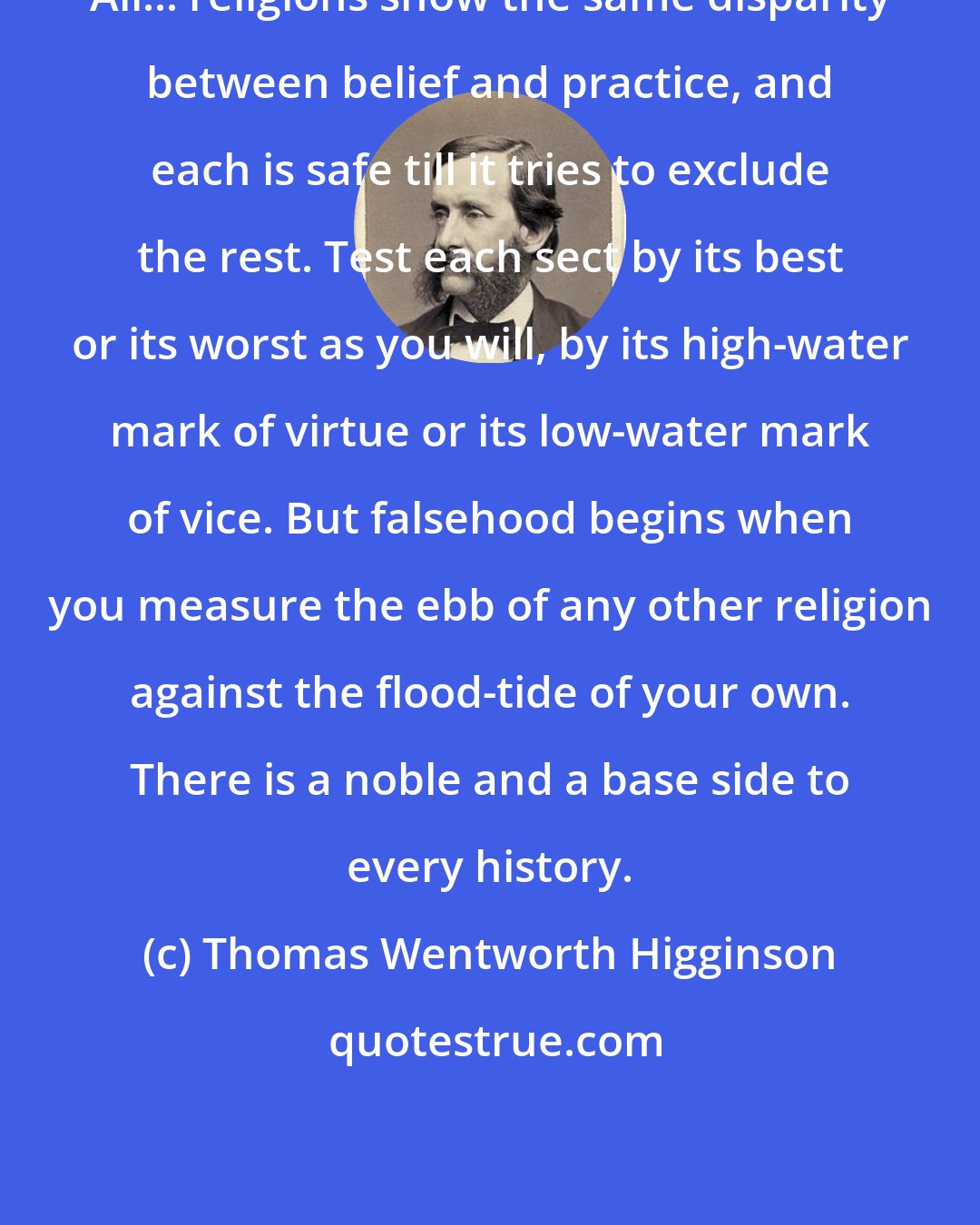 Thomas Wentworth Higginson: All... religions show the same disparity between belief and practice, and each is safe till it tries to exclude the rest. Test each sect by its best or its worst as you will, by its high-water mark of virtue or its low-water mark of vice. But falsehood begins when you measure the ebb of any other religion against the flood-tide of your own. There is a noble and a base side to every history.