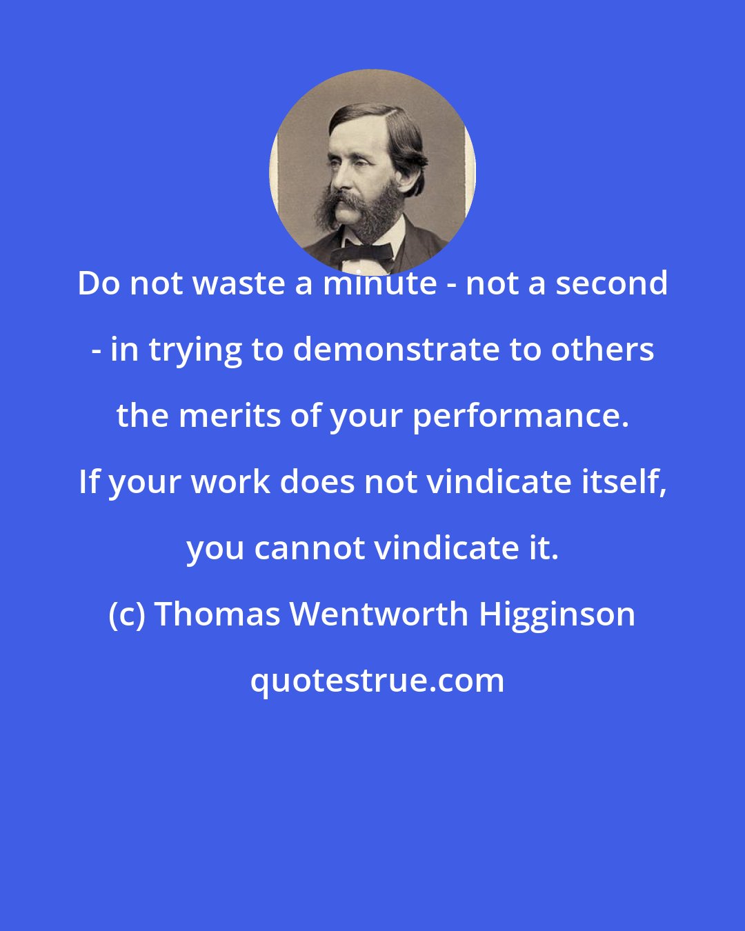 Thomas Wentworth Higginson: Do not waste a minute - not a second - in trying to demonstrate to others the merits of your performance. If your work does not vindicate itself, you cannot vindicate it.