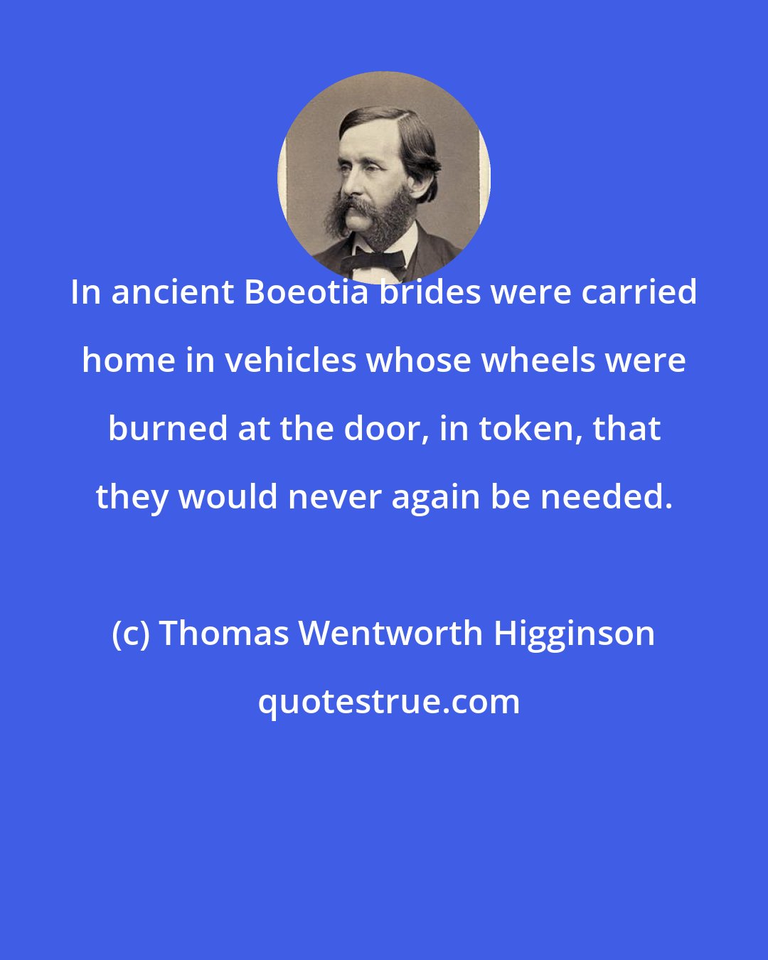 Thomas Wentworth Higginson: In ancient Boeotia brides were carried home in vehicles whose wheels were burned at the door, in token, that they would never again be needed.