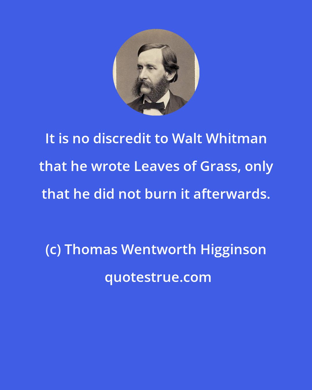 Thomas Wentworth Higginson: It is no discredit to Walt Whitman that he wrote Leaves of Grass, only that he did not burn it afterwards.