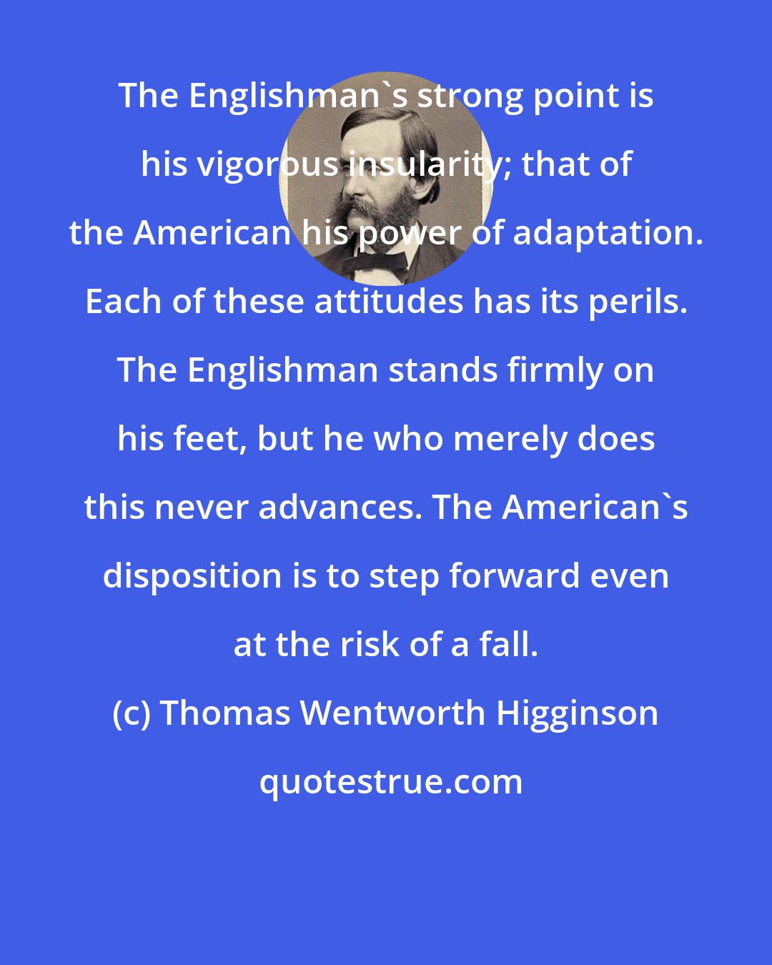 Thomas Wentworth Higginson: The Englishman's strong point is his vigorous insularity; that of the American his power of adaptation. Each of these attitudes has its perils. The Englishman stands firmly on his feet, but he who merely does this never advances. The American's disposition is to step forward even at the risk of a fall.
