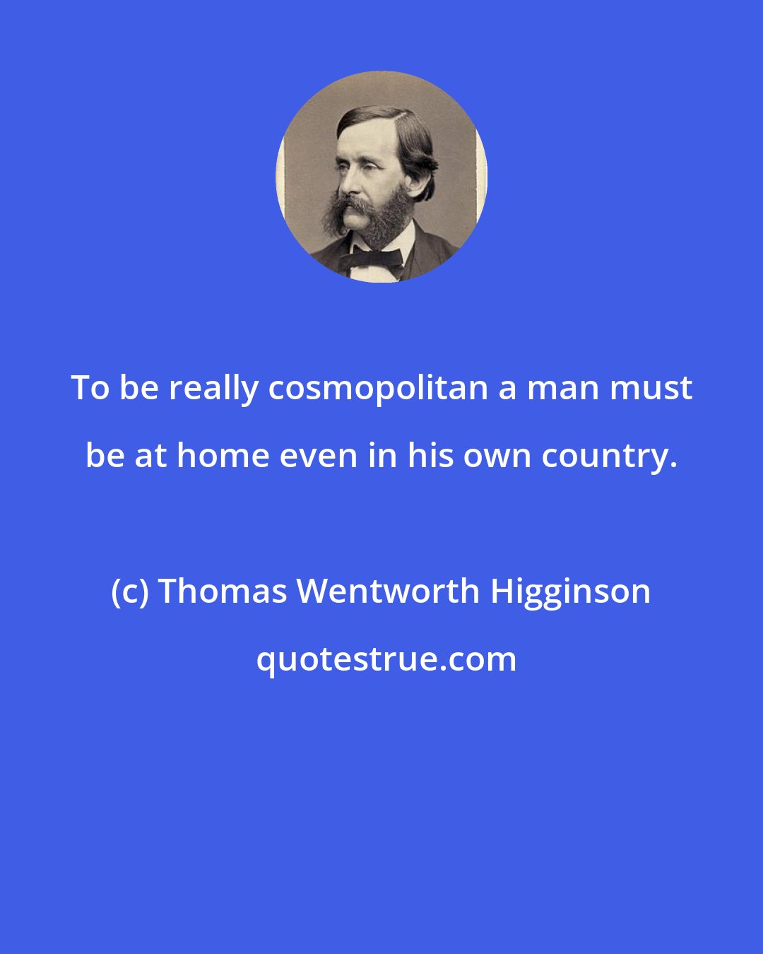 Thomas Wentworth Higginson: To be really cosmopolitan a man must be at home even in his own country.