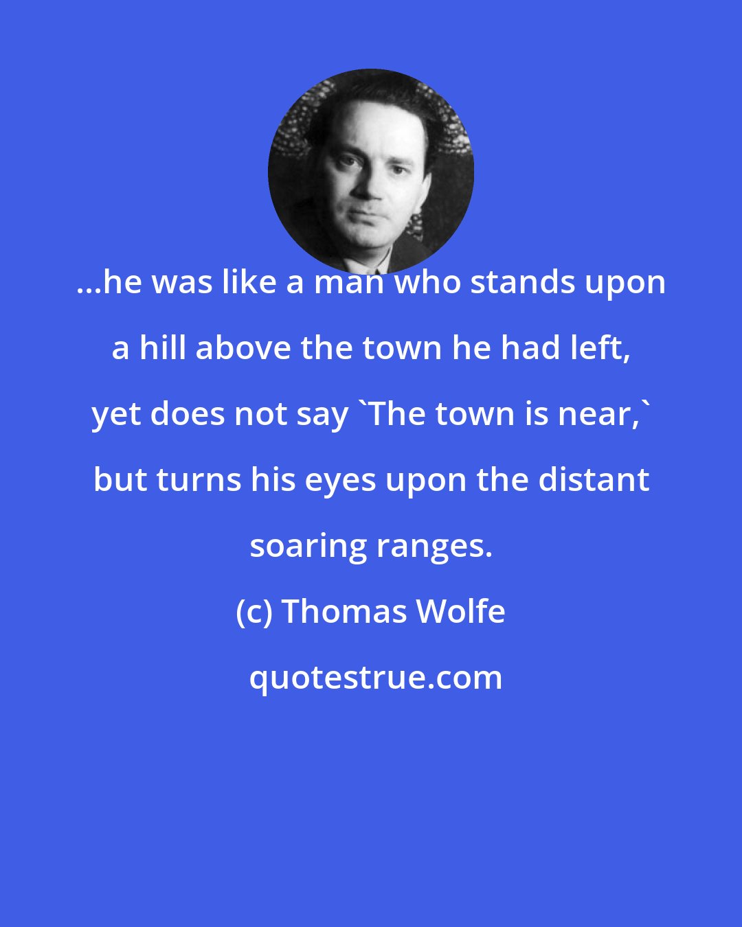 Thomas Wolfe: ...he was like a man who stands upon a hill above the town he had left, yet does not say 'The town is near,' but turns his eyes upon the distant soaring ranges.