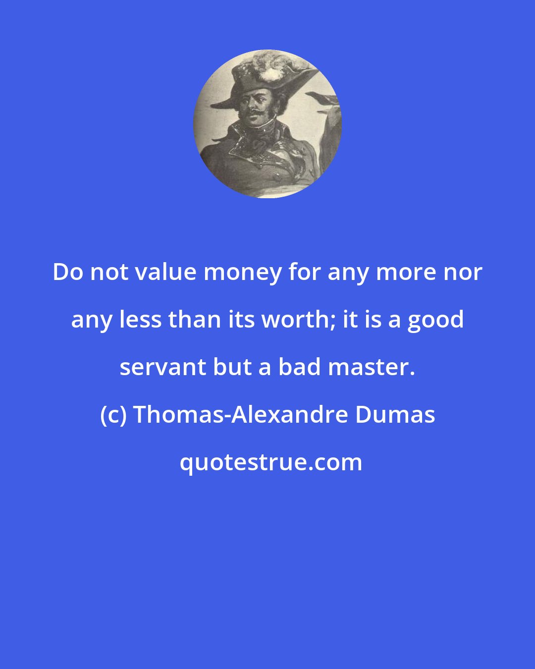 Thomas-Alexandre Dumas: Do not value money for any more nor any less than its worth; it is a good servant but a bad master.