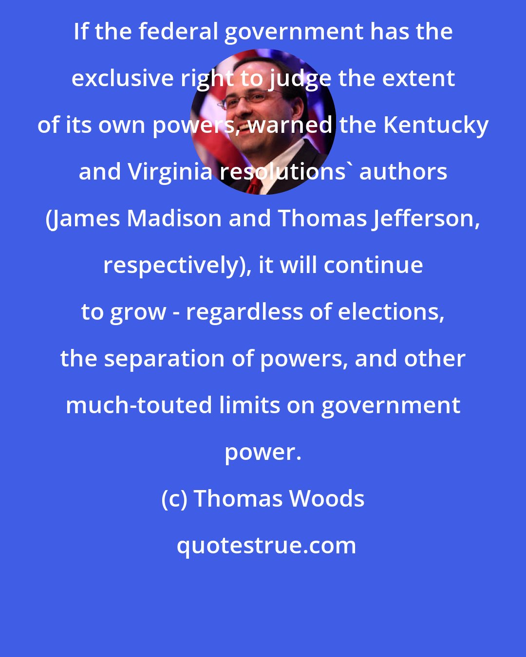 Thomas Woods: If the federal government has the exclusive right to judge the extent of its own powers, warned the Kentucky and Virginia resolutions' authors (James Madison and Thomas Jefferson, respectively), it will continue to grow - regardless of elections, the separation of powers, and other much-touted limits on government power.