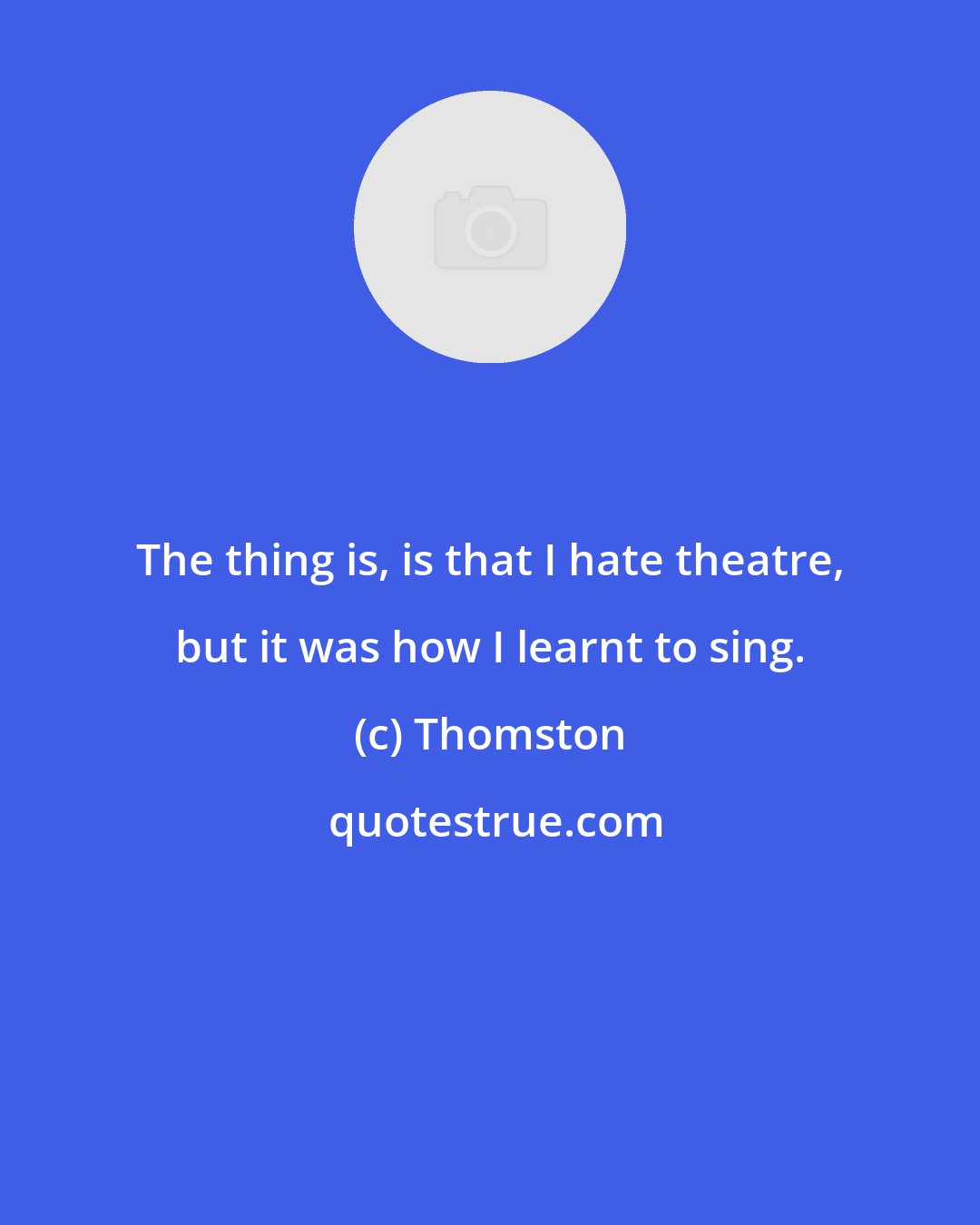 Thomston: The thing is, is that I hate theatre, but it was how I learnt to sing.