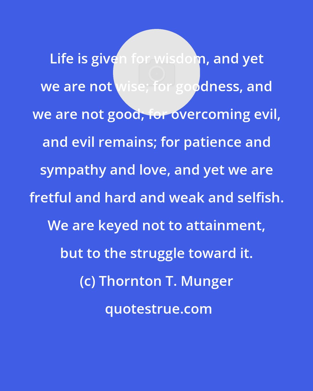 Thornton T. Munger: Life is given for wisdom, and yet we are not wise; for goodness, and we are not good; for overcoming evil, and evil remains; for patience and sympathy and love, and yet we are fretful and hard and weak and selfish. We are keyed not to attainment, but to the struggle toward it.