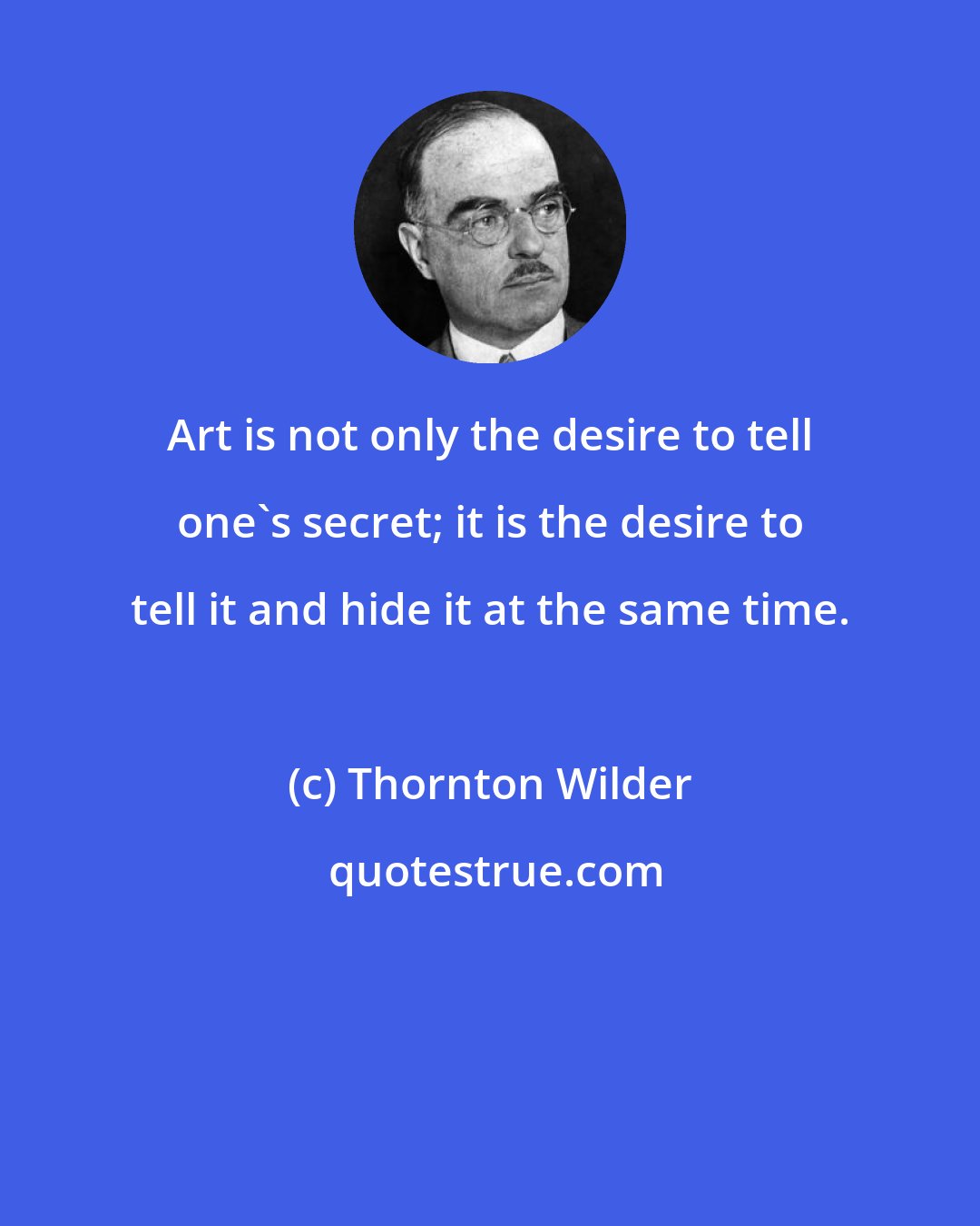 Thornton Wilder: Art is not only the desire to tell one's secret; it is the desire to tell it and hide it at the same time.