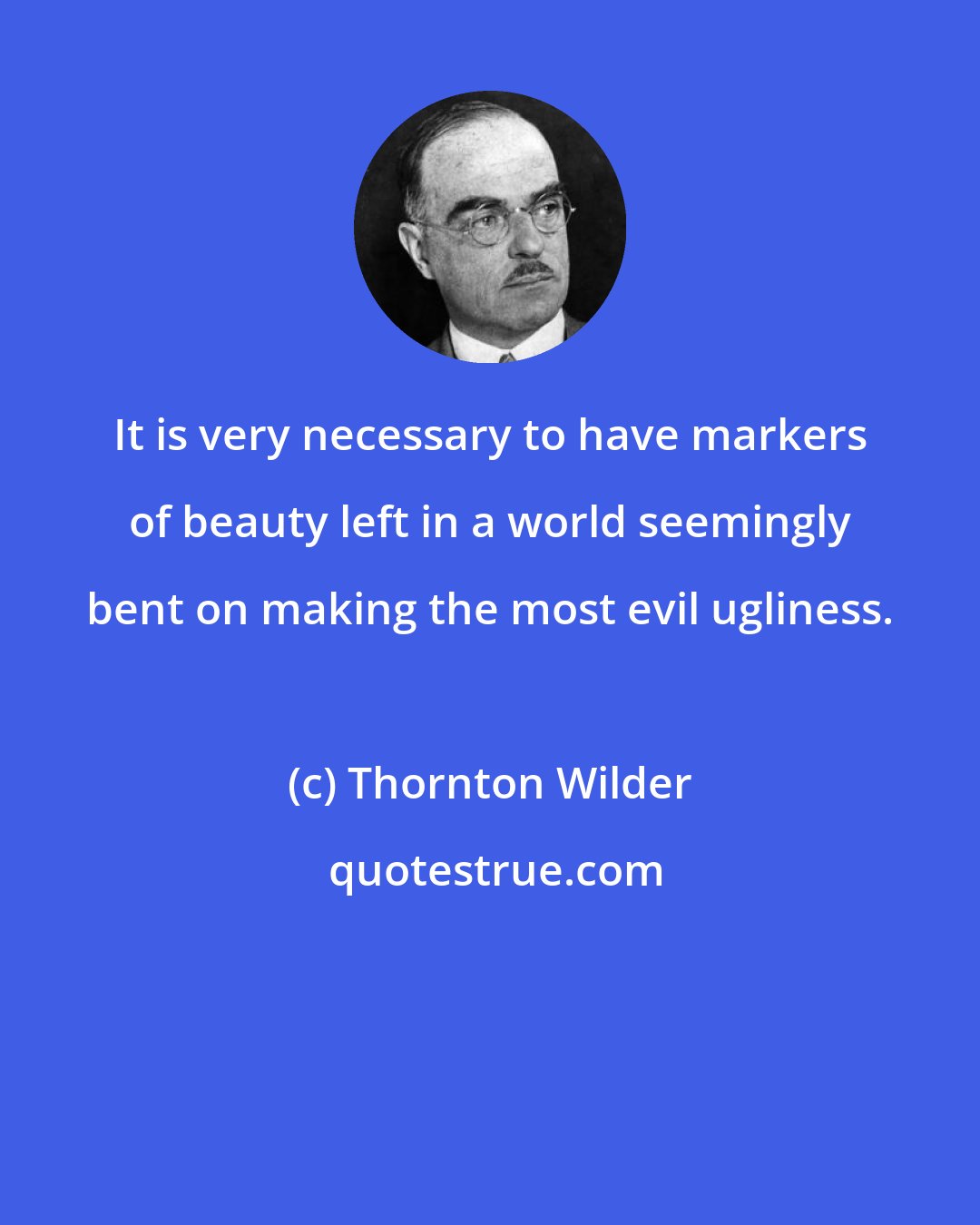 Thornton Wilder: It is very necessary to have markers of beauty left in a world seemingly bent on making the most evil ugliness.