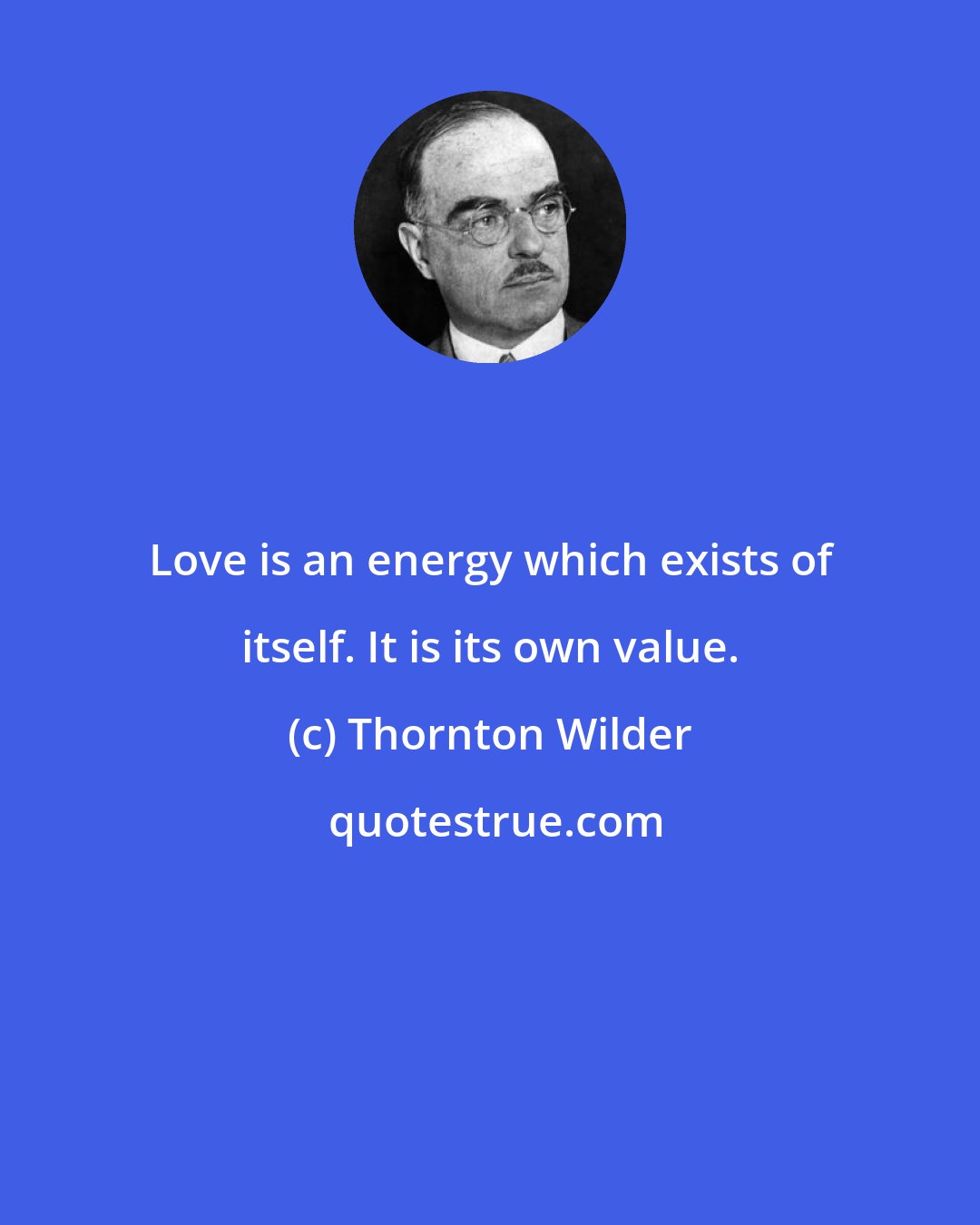 Thornton Wilder: Love is an energy which exists of itself. It is its own value.