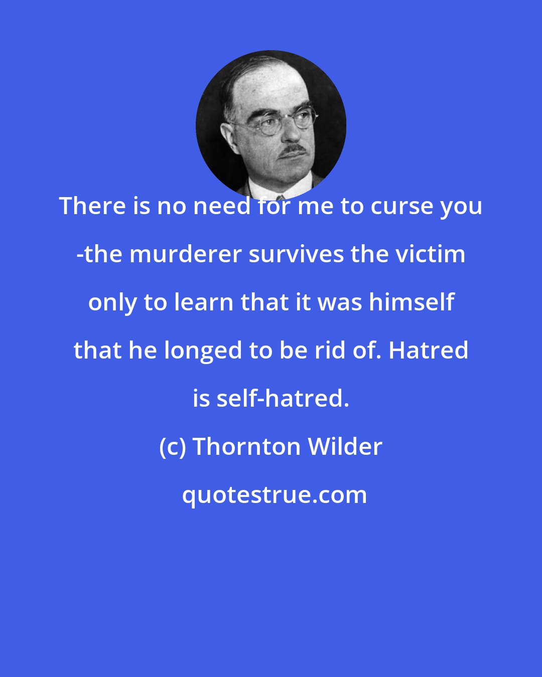 Thornton Wilder: There is no need for me to curse you -the murderer survives the victim only to learn that it was himself that he longed to be rid of. Hatred is self-hatred.