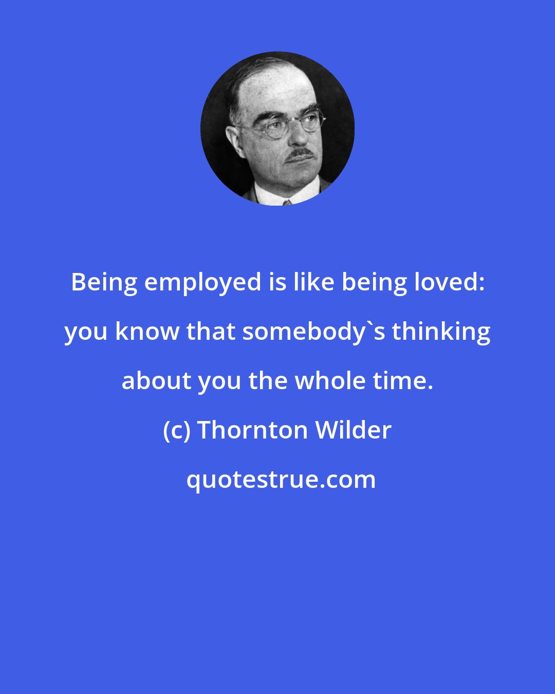 Thornton Wilder: Being employed is like being loved: you know that somebody's thinking about you the whole time.