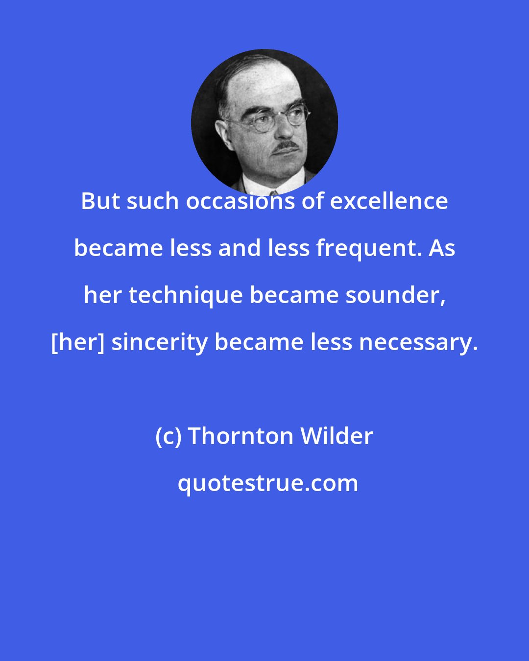 Thornton Wilder: But such occasions of excellence became less and less frequent. As her technique became sounder, [her] sincerity became less necessary.