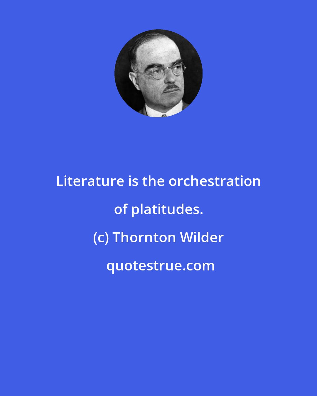Thornton Wilder: Literature is the orchestration of platitudes.