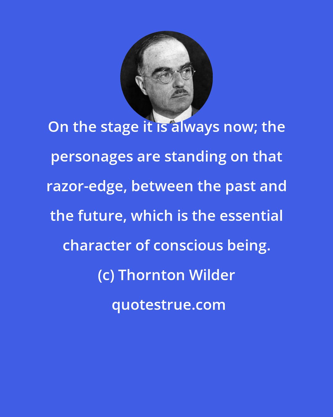 Thornton Wilder: On the stage it is always now; the personages are standing on that razor-edge, between the past and the future, which is the essential character of conscious being.