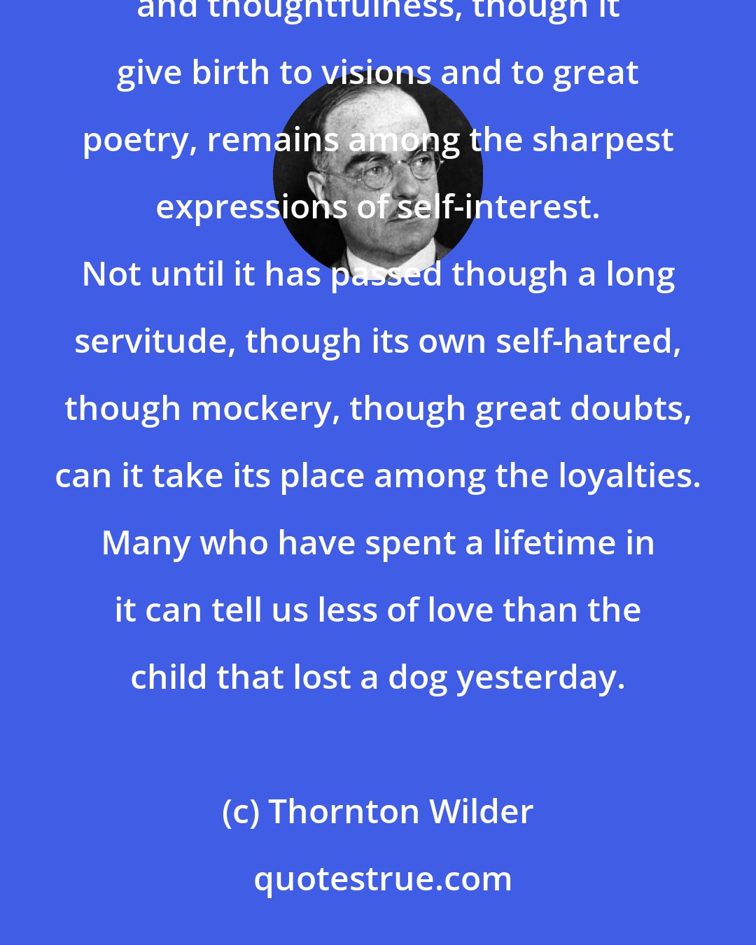 Thornton Wilder: She had never realized any love save love as passion. Such love, though it expends itself in generosity and thoughtfulness, though it give birth to visions and to great poetry, remains among the sharpest expressions of self-interest. Not until it has passed though a long servitude, though its own self-hatred, though mockery, though great doubts, can it take its place among the loyalties. Many who have spent a lifetime in it can tell us less of love than the child that lost a dog yesterday.