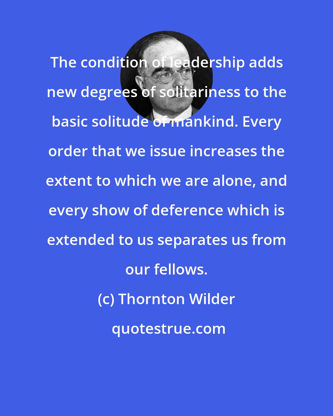 Thornton Wilder: The condition of leadership adds new degrees of solitariness to the basic solitude of mankind. Every order that we issue increases the extent to which we are alone, and every show of deference which is extended to us separates us from our fellows.