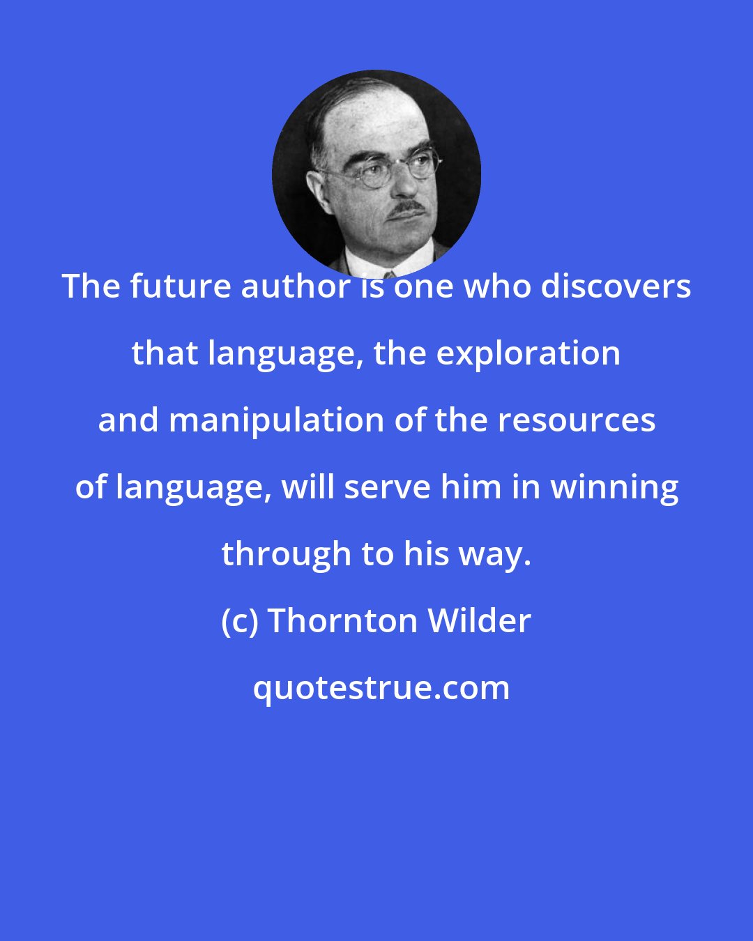 Thornton Wilder: The future author is one who discovers that language, the exploration and manipulation of the resources of language, will serve him in winning through to his way.