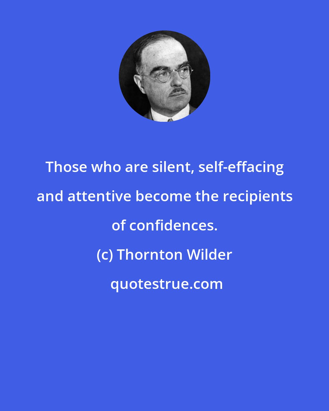 Thornton Wilder: Those who are silent, self-effacing and attentive become the recipients of confidences.