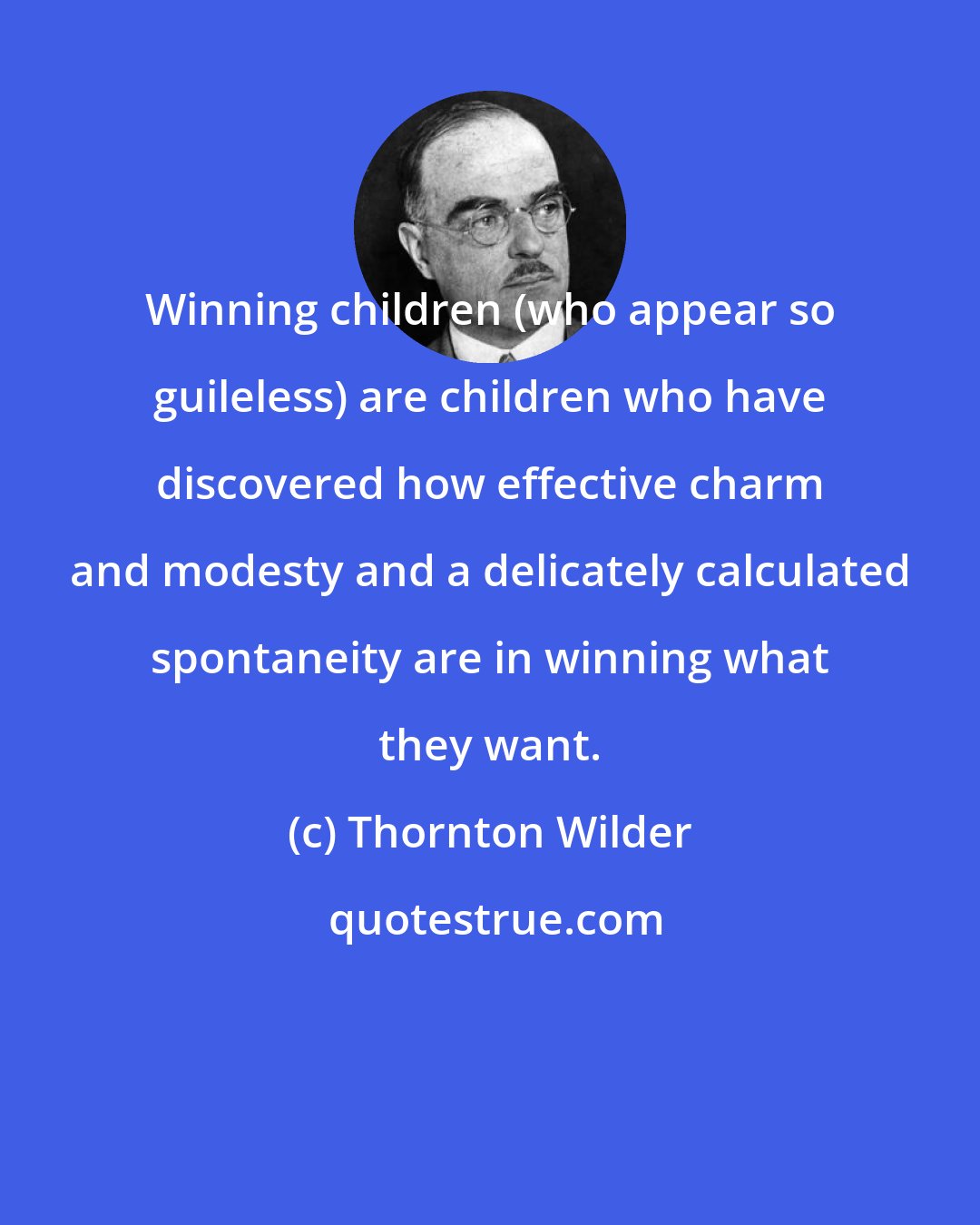 Thornton Wilder: Winning children (who appear so guileless) are children who have discovered how effective charm and modesty and a delicately calculated spontaneity are in winning what they want.