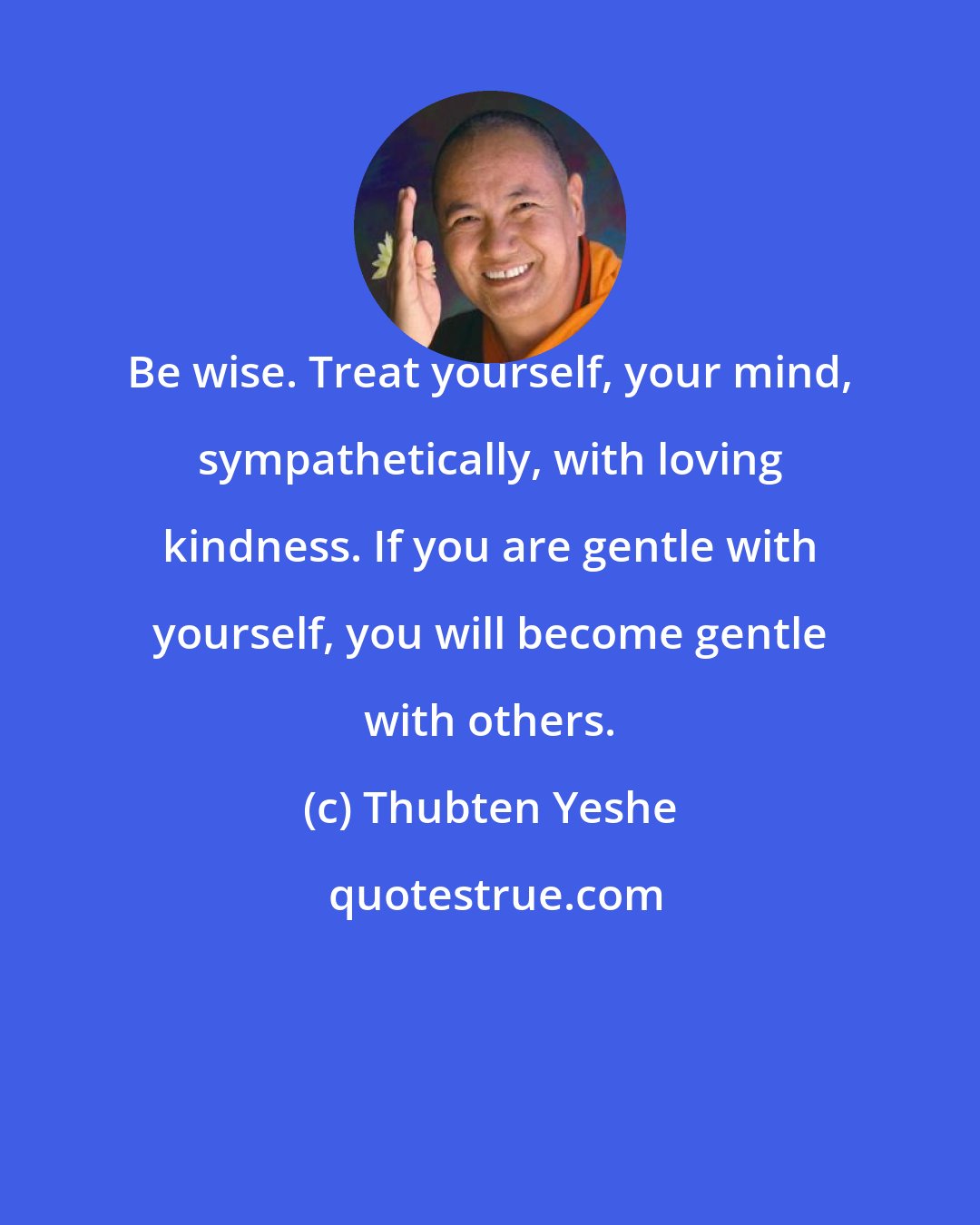 Thubten Yeshe: Be wise. Treat yourself, your mind, sympathetically, with loving kindness. If you are gentle with yourself, you will become gentle with others.
