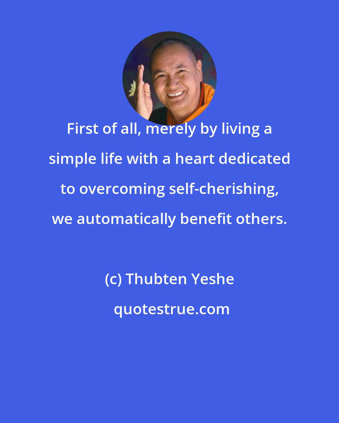 Thubten Yeshe: First of all, merely by living a simple life with a heart dedicated to overcoming self-cherishing, we automatically benefit others.