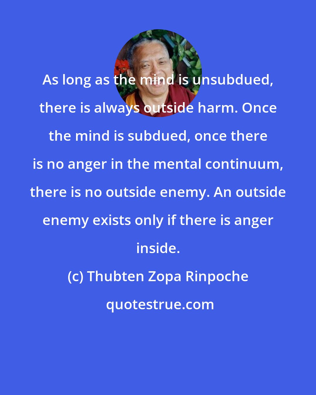 Thubten Zopa Rinpoche: As long as the mind is unsubdued, there is always outside harm. Once the mind is subdued, once there is no anger in the mental continuum, there is no outside enemy. An outside enemy exists only if there is anger inside.